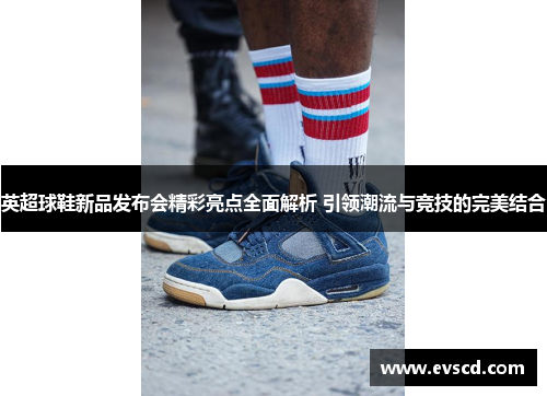 英超球鞋新品发布会精彩亮点全面解析 引领潮流与竞技的完美结合